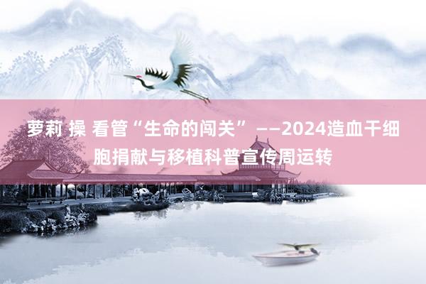 萝莉 操 看管“生命的闯关” ——2024造血干细胞捐献与移植科普宣传周运转