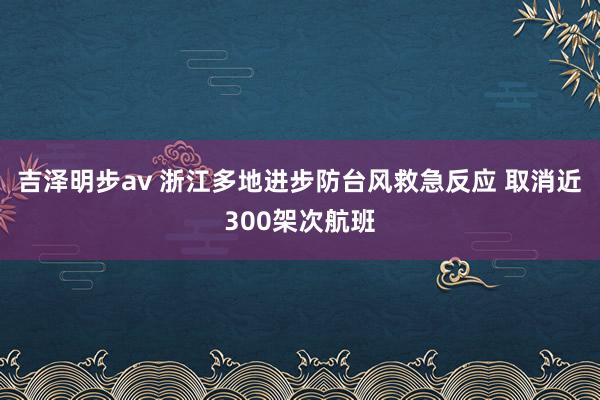 吉泽明步av 浙江多地进步防台风救急反应 取消近300架次航班