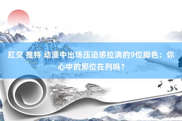 肛交 推特 动漫中出场压迫感拉满的9位脚色：你心中的那位在列吗？