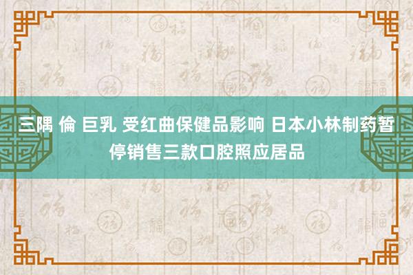 三隅 倫 巨乳 受红曲保健品影响 日本小林制药暂停销售三款口腔照应居品