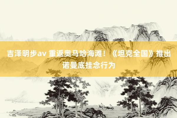 吉泽明步av 重返奥马哈海滩！《坦克全国》推出诺曼底挂念行为