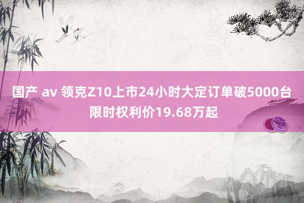 国产 av 领克Z10上市24小时大定订单破5000台 限时权利价19.68万起