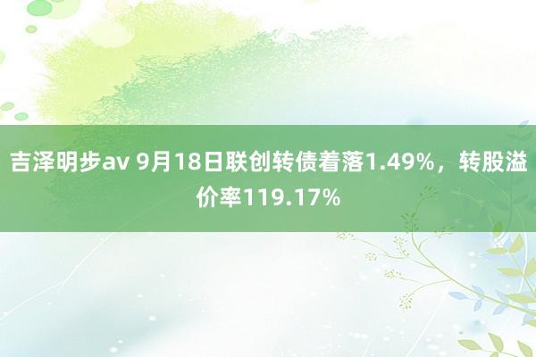 吉泽明步av 9月18日联创转债着落1.49%，转股溢价率119.17%