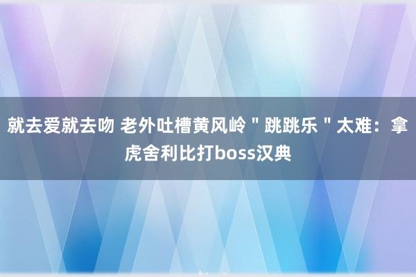 就去爱就去吻 老外吐槽黄风岭＂跳跳乐＂太难：拿虎舍利比打boss汉典