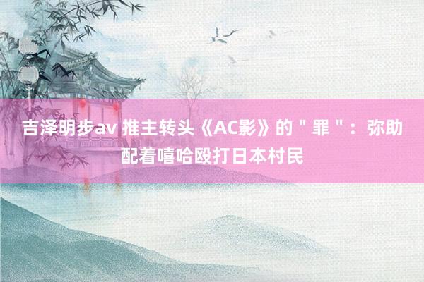 吉泽明步av 推主转头《AC影》的＂罪＂：弥助配着嘻哈殴打日本村民