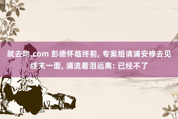 就去吻.com 彭德怀临终前， 专案组请浦安修去见终末一面， 浦流着泪远离: 已经不了