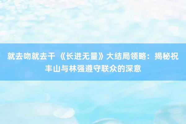 就去吻就去干 《长进无量》大结局领略：揭秘祝丰山与林强遵守联众的深意