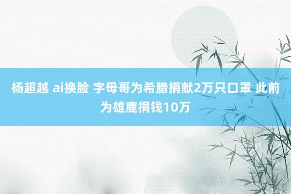 杨超越 ai换脸 字母哥为希腊捐献2万只口罩 此前为雄鹿捐钱10万