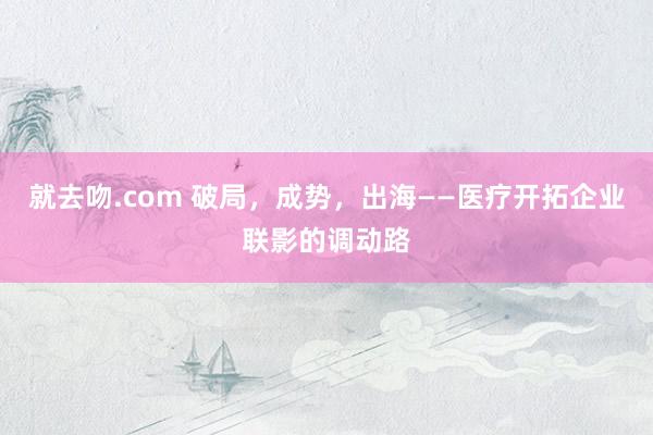 就去吻.com 破局，成势，出海——医疗开拓企业联影的调动路