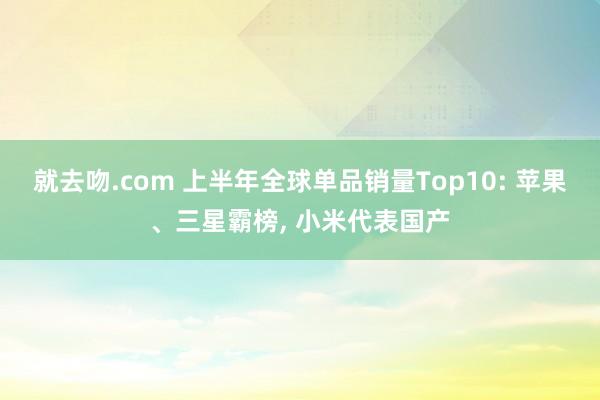 就去吻.com 上半年全球单品销量Top10: 苹果、三星霸榜， 小米代表国产