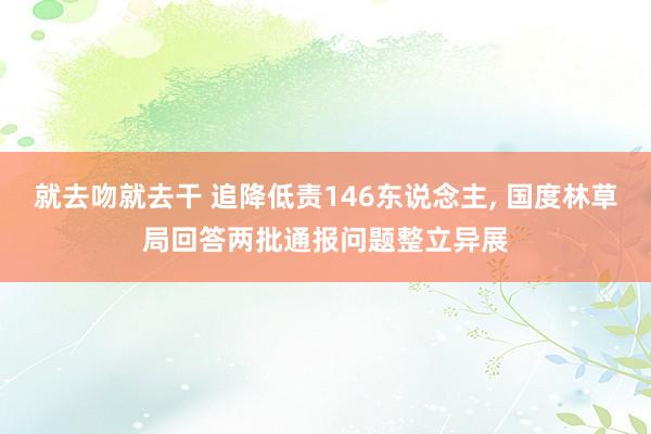 就去吻就去干 追降低责146东说念主， 国度林草局回答两批通报问题整立异展