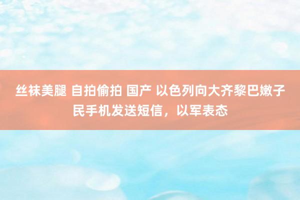 丝袜美腿 自拍偷拍 国产 以色列向大齐黎巴嫩子民手机发送短信，以军表态