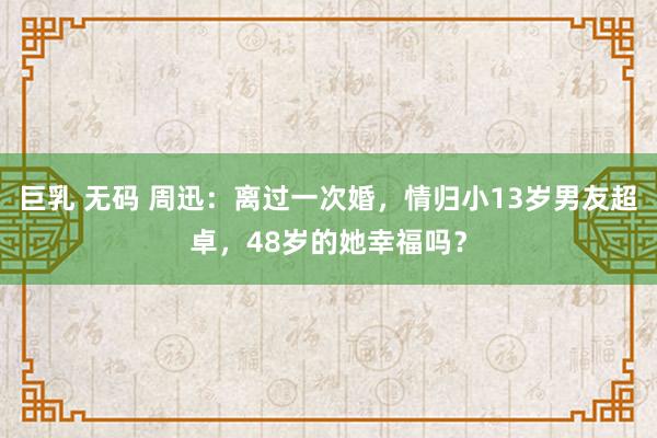 巨乳 无码 周迅：离过一次婚，情归小13岁男友超卓，48岁的她幸福吗？