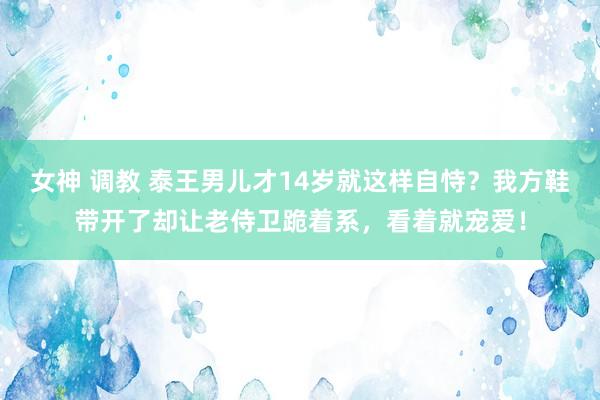 女神 调教 泰王男儿才14岁就这样自恃？我方鞋带开了却让老侍卫跪着系，看着就宠爱！