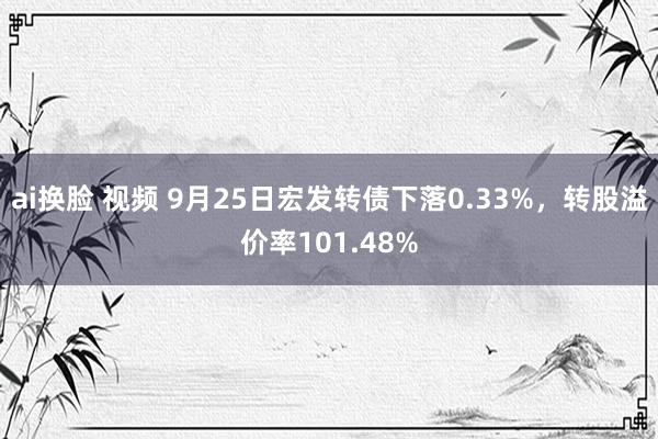 ai换脸 视频 9月25日宏发转债下落0.33%，转股溢价率101.48%