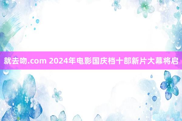 就去吻.com 2024年电影国庆档十部新片大幕将启