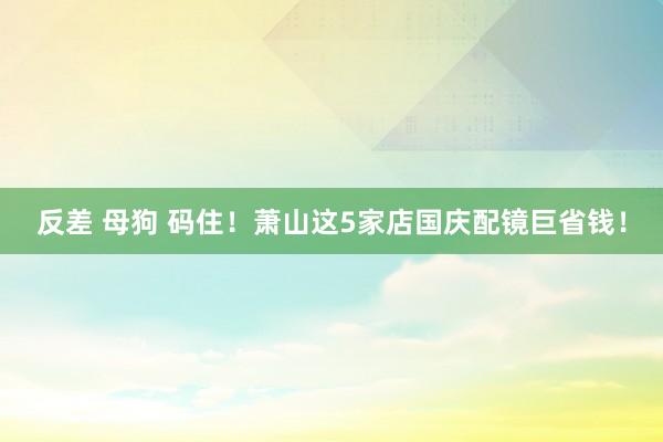 反差 母狗 码住！萧山这5家店国庆配镜巨省钱！