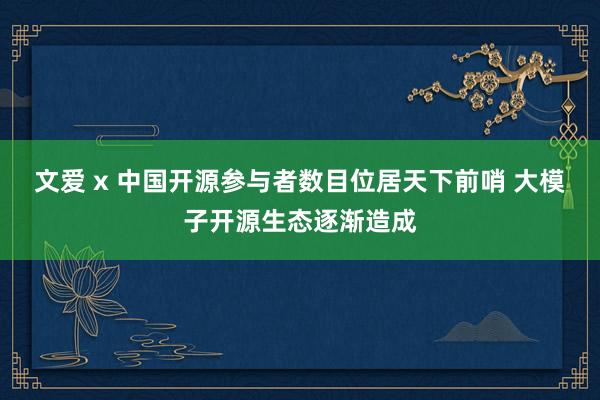 文爱 x 中国开源参与者数目位居天下前哨 大模子开源生态逐渐造成