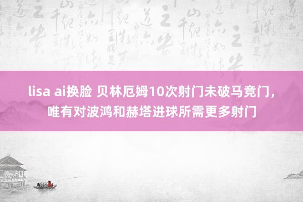 lisa ai换脸 贝林厄姆10次射门未破马竞门，唯有对波鸿和赫塔进球所需更多射门