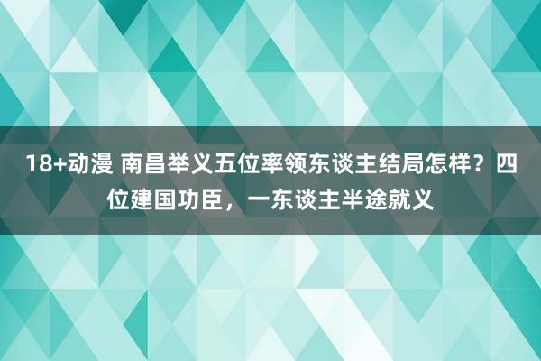 18+动漫 南昌举义五位率领东谈主结局怎样？四位建国功臣，一东谈主半途就义