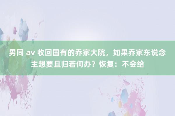 男同 av 收回国有的乔家大院，如果乔家东说念主想要且归若何办？恢复：不会给