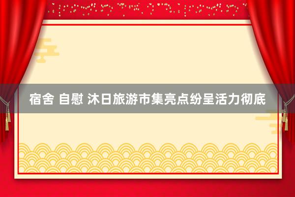 宿舍 自慰 沐日旅游市集亮点纷呈活力彻底