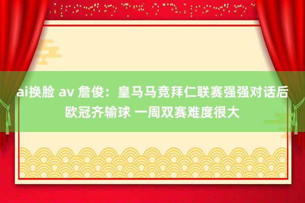 ai换脸 av 詹俊：皇马马竞拜仁联赛强强对话后欧冠齐输球 一周双赛难度很大