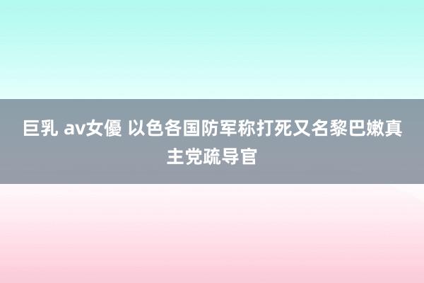 巨乳 av女優 以色各国防军称打死又名黎巴嫩真主党疏导官