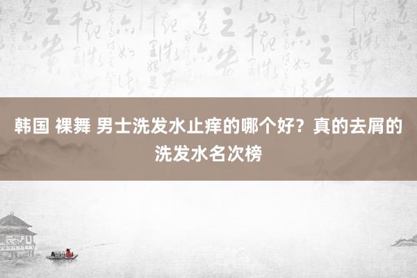 韩国 裸舞 男士洗发水止痒的哪个好？真的去屑的洗发水名次榜