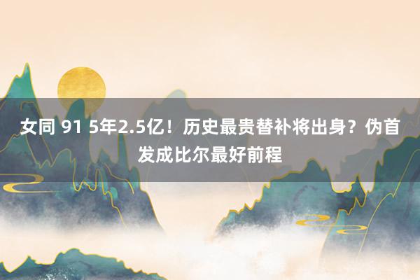 女同 91 5年2.5亿！历史最贵替补将出身？伪首发成比尔最好前程