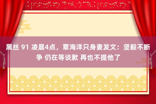 黑丝 91 凌晨4点，覃海洋只身妻发文：坚毅不断争 仍在等谈歉 再也不提他了