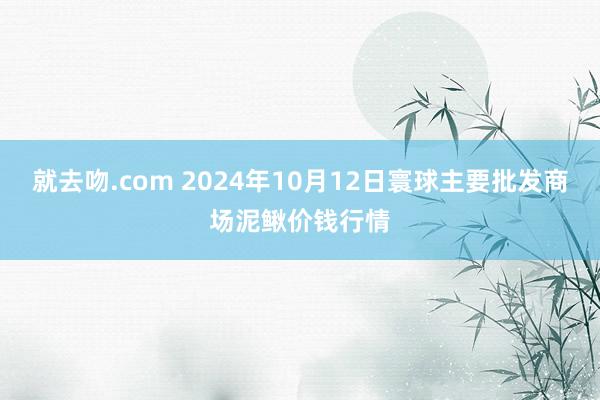 就去吻.com 2024年10月12日寰球主要批发商场泥鳅价钱行情