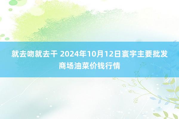 就去吻就去干 2024年10月12日寰宇主要批发商场油菜价钱行情