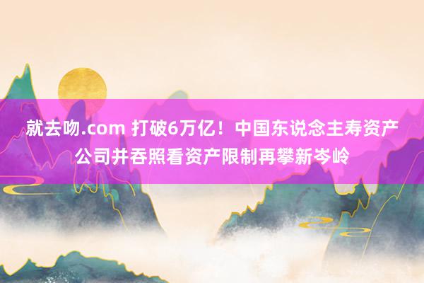 就去吻.com 打破6万亿！中国东说念主寿资产公司并吞照看资产限制再攀新岑岭