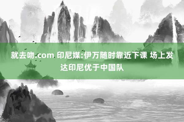 就去吻.com 印尼媒:伊万随时靠近下课 场上发达印尼优于中国队