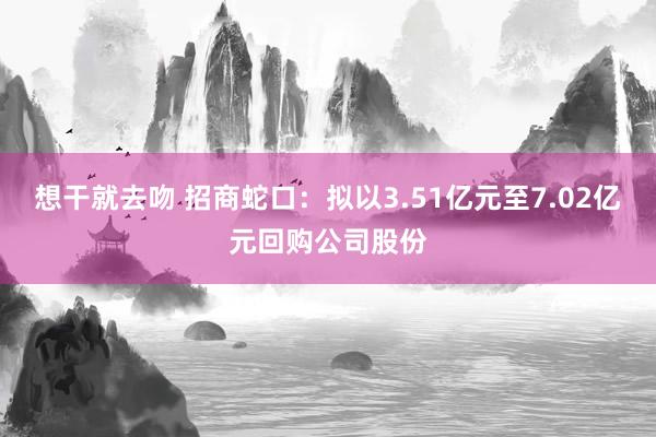 想干就去吻 招商蛇口：拟以3.51亿元至7.02亿元回购公司股份