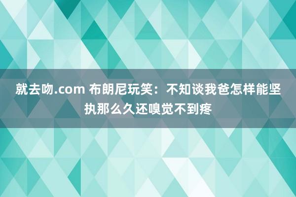 就去吻.com 布朗尼玩笑：不知谈我爸怎样能坚执那么久还嗅觉不到疼