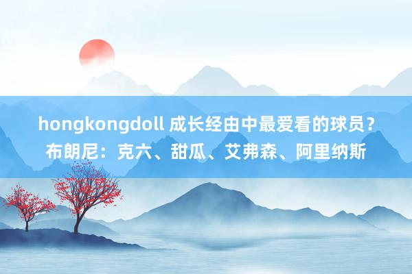 hongkongdoll 成长经由中最爱看的球员？布朗尼：克六、甜瓜、艾弗森、阿里纳斯