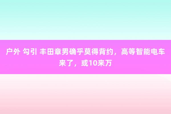 户外 勾引 丰田章男确乎莫得背约，高等智能电车来了，或10来万