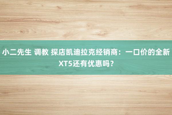 小二先生 调教 探店凯迪拉克经销商：一口价的全新XT5还有优惠吗？