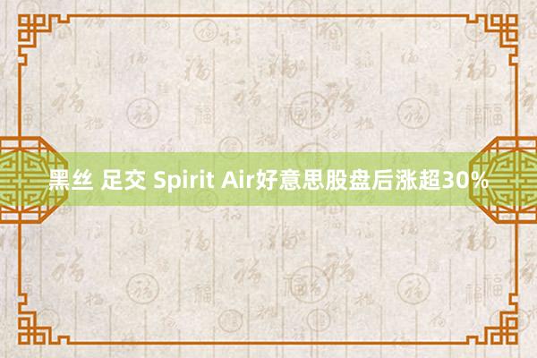 黑丝 足交 Spirit Air好意思股盘后涨超30%