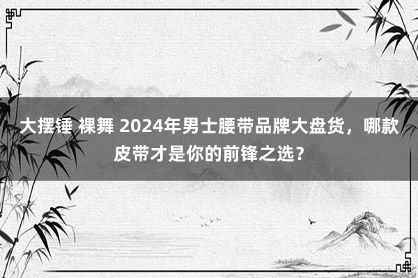 大摆锤 裸舞 2024年男士腰带品牌大盘货，哪款皮带才是你的前锋之选？