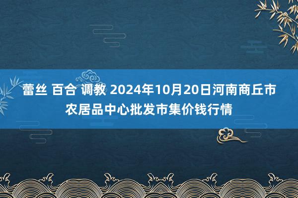 蕾丝 百合 调教 2024年10月20日河南商丘市农居品中心批发市集价钱行情