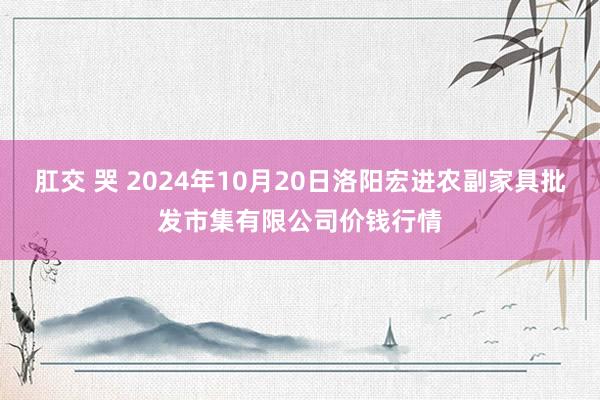 肛交 哭 2024年10月20日洛阳宏进农副家具批发市集有限公司价钱行情