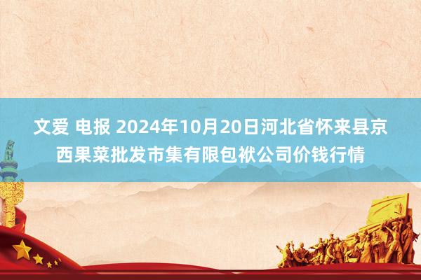 文爱 电报 2024年10月20日河北省怀来县京西果菜批发市集有限包袱公司价钱行情