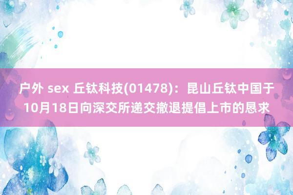 户外 sex 丘钛科技(01478)：昆山丘钛中国于10月18日向深交所递交撤退提倡上市的恳求