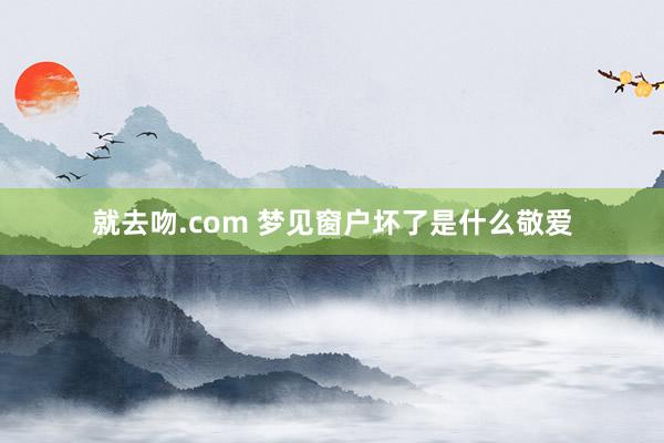 就去吻.com 梦见窗户坏了是什么敬爱