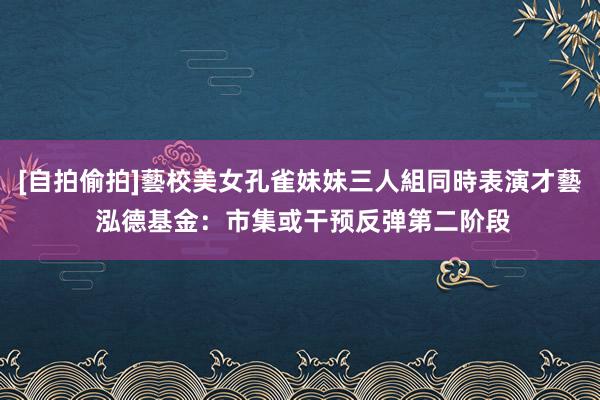 [自拍偷拍]藝校美女孔雀妹妹三人組同時表演才藝 泓德基金：市集或干预反弹第二阶段