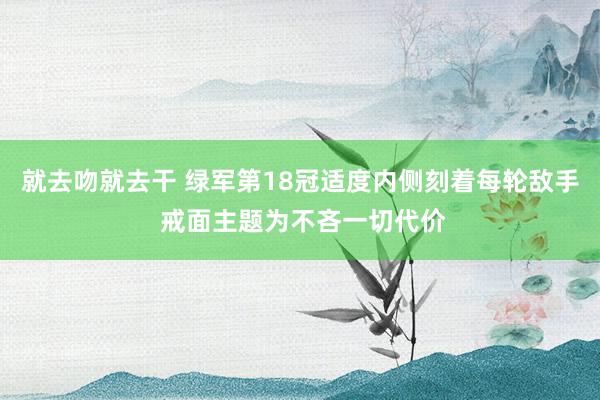 就去吻就去干 绿军第18冠适度内侧刻着每轮敌手 戒面主题为不吝一切代价