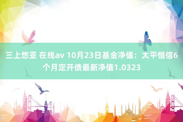 三上悠亚 在线av 10月23日基金净值：太平恒信6个月定开债最新净值1.0323